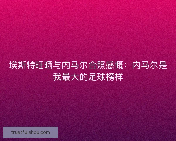 埃斯特旺晒与内马尔合照感慨：内马尔是我最大的足球榜样