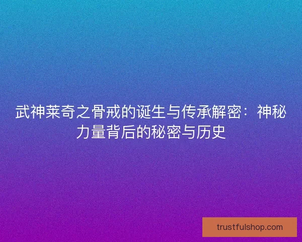 武神莱奇之骨戒的诞生与传承解密：神秘力量背后的秘密与历史
