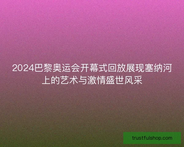 2024巴黎奥运会开幕式回放展现塞纳河上的艺术与激情盛世风采