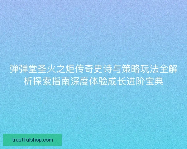 弹弹堂圣火之炬传奇史诗与策略玩法全解析探索指南深度体验成长进阶宝典