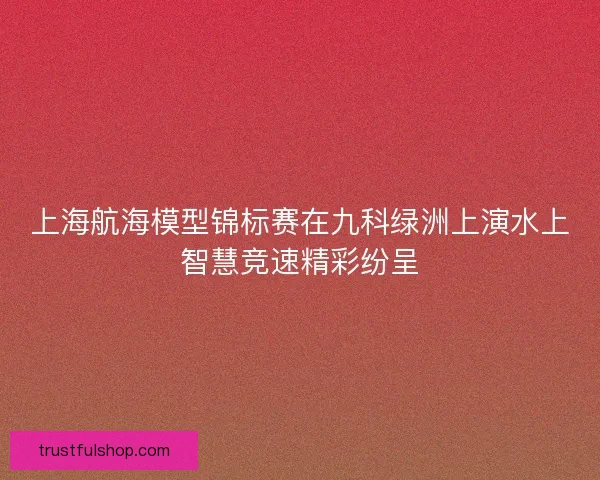 上海航海模型锦标赛在九科绿洲上演水上智慧竞速精彩纷呈