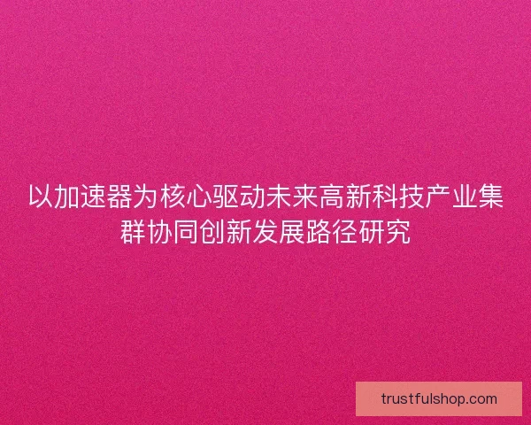 以加速器为核心驱动未来高新科技产业集群协同创新发展路径研究