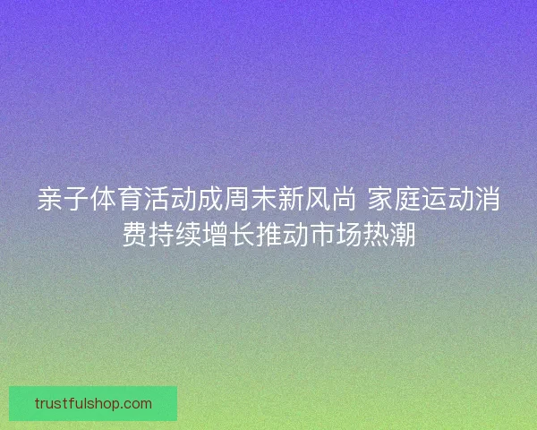 亲子体育活动成周末新风尚 家庭运动消费持续增长推动市场热潮
