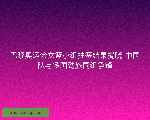 巴黎奥运会女篮小组抽签结果揭晓 中国队与多国劲旅同组争锋