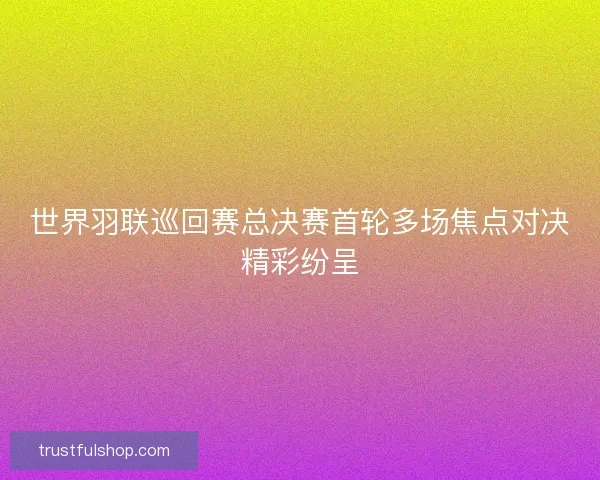 世界羽联巡回赛总决赛首轮多场焦点对决精彩纷呈 世界羽联巡回赛总决赛首轮多场焦点对决精彩纷呈
