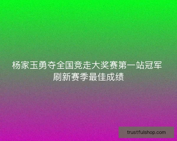 杨家玉勇夺全国竞走大奖赛第一站冠军 刷新赛季最佳成绩 杨家玉勇夺全国竞走大奖赛第一站冠军 刷新赛季最佳成绩