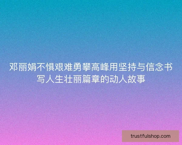 邓丽娟不惧艰难勇攀高峰用坚持与信念书写人生壮丽篇章的动人故事