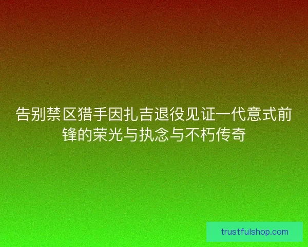 告别禁区猎手因扎吉退役见证一代意式前锋的荣光与执念与不朽传奇 告别禁区猎手因扎吉退役见证一代意式前锋的荣光与执念与不朽传奇
