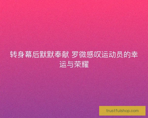转身幕后默默奉献 罗微感叹运动员的幸运与荣耀 转身幕后默默奉献 罗微感叹运动员的幸运与荣耀