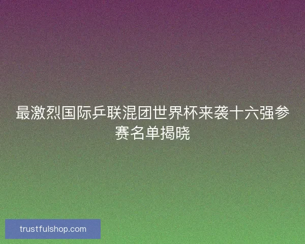 最激烈国际乒联混团世界杯来袭十六强参赛名单揭晓 最激烈国际乒联混团世界杯来袭十六强参赛名单揭晓