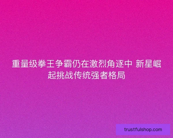 重量级拳王争霸仍在激烈角逐中 新星崛起挑战传统强者格局 重量级拳王争霸仍在激烈角逐中 新星崛起挑战传统强者格局