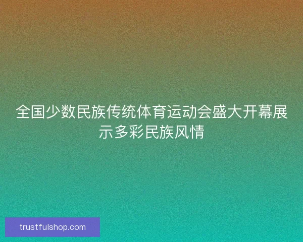 全国少数民族传统体育运动会盛大开幕展示多彩民族风情 全国少数民族传统体育运动会盛大开幕展示多彩民族风情