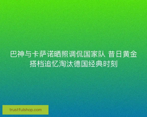 巴神与卡萨诺晒照调侃国家队 昔日黄金搭档追忆淘汰德国经典时刻 巴神与卡萨诺晒照调侃国家队 昔日黄金搭档追忆淘汰德国经典时刻