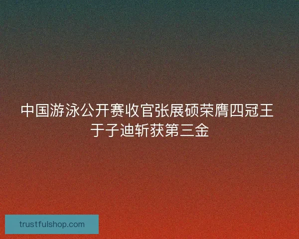 中国游泳公开赛收官张展硕荣膺四冠王 于子迪斩获第三金 中国游泳公开赛收官张展硕荣膺四冠王 于子迪斩获第三金