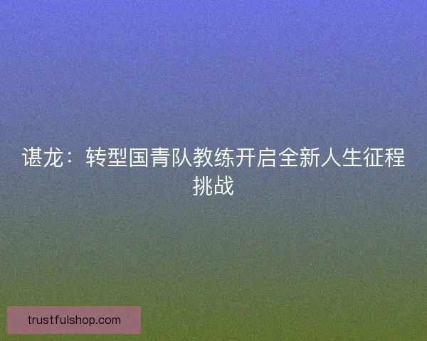 谌龙:转型国青队教练开启全新人生征程挑战 谌龙:转型国青队教练开启全新人生征程挑战