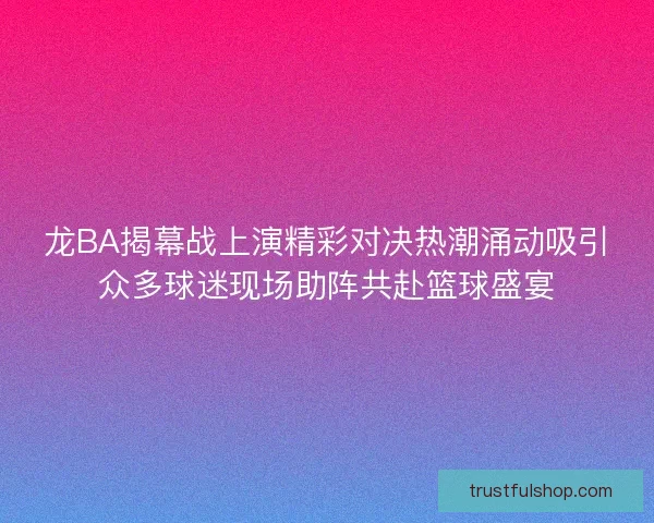 龙BA揭幕战上演精彩对决热潮涌动吸引众多球迷现场助阵共赴篮球盛宴 龙BA揭幕战上演精彩对决热潮涌动吸引众多球迷现场助阵共赴篮球盛宴