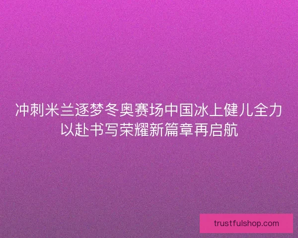 冲刺米兰逐梦冬奥赛场中国冰上健儿全力以赴书写荣耀新篇章再启航 冲刺米兰逐梦冬奥赛场中国冰上健儿全力以赴书写荣耀新篇章再启航